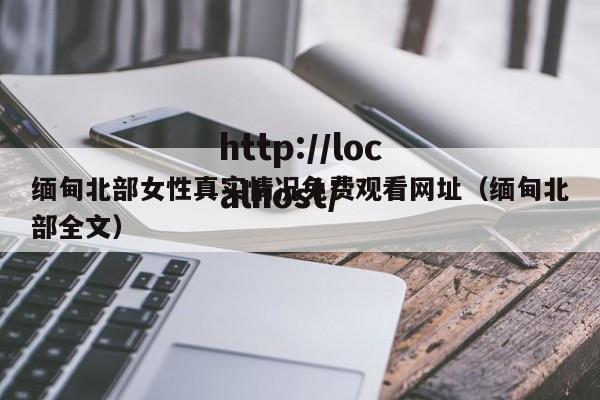 缅甸北部女性真实情况免费观看网址(缅甸北部全文)